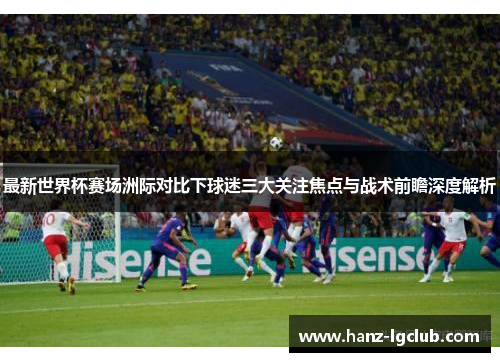 最新世界杯赛场洲际对比下球迷三大关注焦点与战术前瞻深度解析