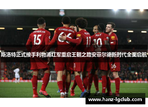 斯洛特正式接手利物浦红军重启王朝之路安菲尔德新时代全面启航