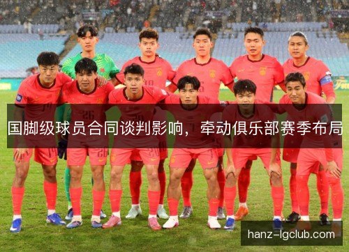国脚级球员合同谈判影响，牵动俱乐部赛季布局